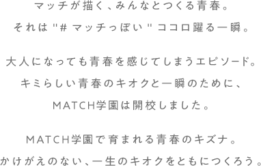 マッチが描く、みんなとつくる青春。それは'#マッチっぽい'ココロ躍る一瞬。大人になっても青春を感じてしまうエピソード。キミらしい青春のキオクと一瞬のために、MATCH学園は開校しました。MATCH学園で育まれる青春のキズナ。かけがえのない、一生のキオクをともにつくろう。