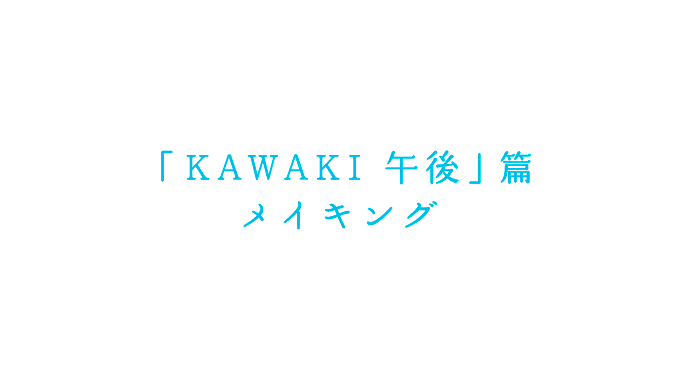 「KAWAKI 午後」篇　メイキング