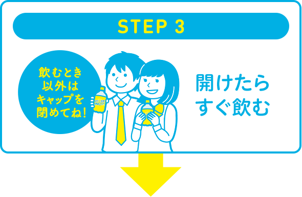 STEP 3　開けたらすぐ飲む（飲むとき以外はキャップを閉めてね！）